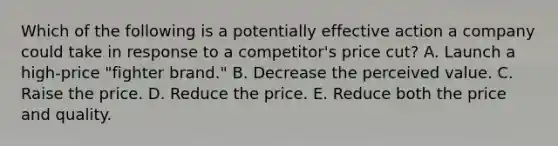 Which of the following is a potentially effective action a company could take in response to a​ competitor's price​ cut? A. Launch a​ high-price "fighter​ brand." B. Decrease the perceived value. C. Raise the price. D. Reduce the price. E. Reduce both the price and quality.