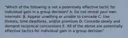 "Which of the following is not a potentially effective tactic for individual gain in a group decision? A. Do not reveal your own interests. B. Appear unwilling or unable to concede C. Use threats, time deadlines, and/or promises D. Concede slowly and demand reciprocal concessions E. All of the above are potentially effective tactics for individual gain in a group decision"