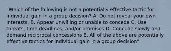 "Which of the following is not a potentially effective tactic for individual gain in a group decision? A. Do not reveal your own interests. B. Appear unwilling or unable to concede C. Use threats, time deadlines, and/or promises D. Concede slowly and demand reciprocal concessions E. All of the above are potentially effective tactics for individual gain in a group decision"