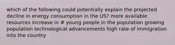 which of the following could potentially explain the projected decline in energy consumption in the US? more available resources increase in # young people in the population growing population technological advancements high rate of immigration into the country