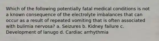 Which of the following potentially fatal medical conditions is not a known consequence of the electrolyte imbalances that can occur as a result of repeated vomiting that is often associated with bulimia nervosa? a. Seizures b. Kidney failure c. Development of lanugo d. Cardiac arrhythmia