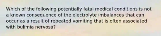 Which of the following potentially fatal medical conditions is not a known consequence of the electrolyte imbalances that can occur as a result of repeated vomiting that is often associated with bulimia nervosa?