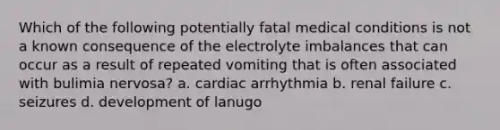 Which of the following potentially fatal medical conditions is not a known consequence of the electrolyte imbalances that can occur as a result of repeated vomiting that is often associated with bulimia nervosa? a. cardiac arrhythmia b. renal failure c. seizures d. development of lanugo