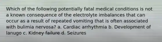 Which of the following potentially fatal medical conditions is not a known consequence of the electrolyte imbalances that can occur as a result of repeated vomiting that is often associated with bulimia nervosa? a. Cardiac arrhythmia b. Development of lanugo c. Kidney failure d. Seizures