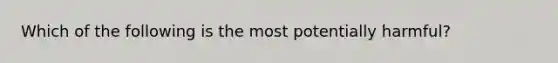 Which of the following is the most potentially harmful?