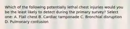 Which of the following potentially lethal chest injuries would you be the least likely to detect during the primary survey? Select one: A. Flail chest B. Cardiac tamponade C. Bronchial disruption D. Pulmonary contusion