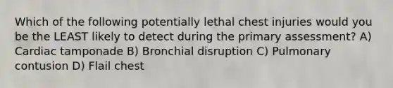 Which of the following potentially lethal chest injuries would you be the LEAST likely to detect during the primary assessment? A) Cardiac tamponade B) Bronchial disruption C) Pulmonary contusion D) Flail chest