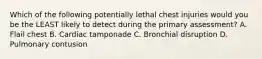 Which of the following potentially lethal chest injuries would you be the LEAST likely to detect during the primary assessment? A. Flail chest B. Cardiac tamponade C. Bronchial disruption D. Pulmonary contusion