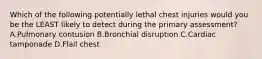 Which of the following potentially lethal chest injuries would you be the LEAST likely to detect during the primary assessment? A.Pulmonary contusion B.Bronchial disruption C.Cardiac tamponade D.Flail chest