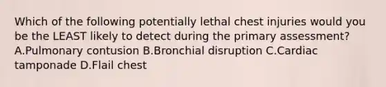 Which of the following potentially lethal chest injuries would you be the LEAST likely to detect during the primary assessment? A.Pulmonary contusion B.Bronchial disruption C.Cardiac tamponade D.Flail chest