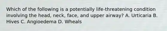 Which of the following is a potentially​ life-threatening condition involving the​ head, neck,​ face, and upper​ airway? A. Urticaria B. Hives C. Angioedema D. Wheals