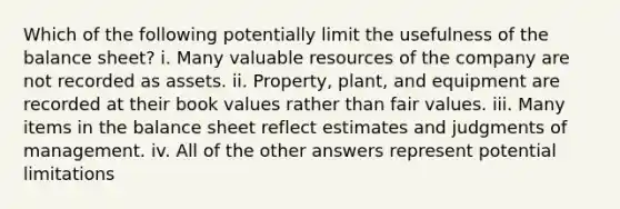 Which of the following potentially limit the usefulness of the balance sheet? i. Many valuable resources of the company are not recorded as assets. ii. Property, plant, and equipment are recorded at their book values rather than fair values. iii. Many items in the balance sheet reflect estimates and judgments of management. iv. All of the other answers represent potential limitations