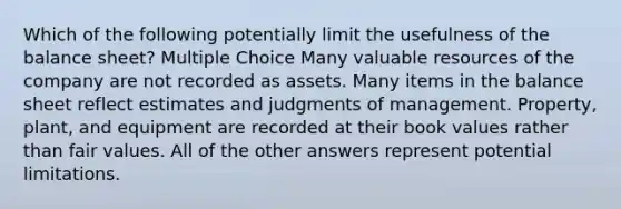 Which of the following potentially limit the usefulness of the balance sheet? Multiple Choice Many valuable resources of the company are not recorded as assets. Many items in the balance sheet reflect estimates and judgments of management. Property, plant, and equipment are recorded at their book values rather than fair values. All of the other answers represent potential limitations.