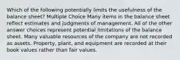 Which of the following potentially limits the usefulness of the balance sheet? Multiple Choice Many items in the balance sheet reflect estimates and judgments of management. All of the other answer choices represent potential limitations of the balance sheet. Many valuable resources of the company are not recorded as assets. Property, plant, and equipment are recorded at their book values rather than fair values.