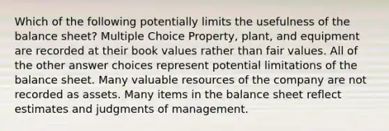 Which of the following potentially limits the usefulness of the balance sheet? Multiple Choice Property, plant, and equipment are recorded at their book values rather than fair values. All of the other answer choices represent potential limitations of the balance sheet. Many valuable resources of the company are not recorded as assets. Many items in the balance sheet reflect estimates and judgments of management.