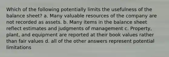 Which of the following potentially limits the usefulness of the balance sheet? a. Many valuable resources of the company are not recorded as assets. b. Many items in the balance sheet reflect estimates and judgments of management c. Property, plant, and equipment are reported at their book values rather than fair values d. all of the other answers represent potential limitations