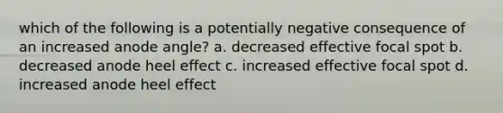 which of the following is a potentially negative consequence of an increased anode angle? a. decreased effective focal spot b. decreased anode heel effect c. increased effective focal spot d. increased anode heel effect