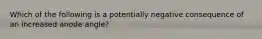 Which of the following is a potentially negative consequence of an increased anode angle?