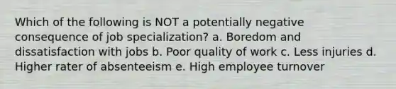 Which of the following is NOT a potentially negative consequence of job specialization? a. Boredom and dissatisfaction with jobs b. Poor quality of work c. Less injuries d. Higher rater of absenteeism e. High employee turnover