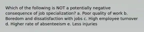 Which of the following is NOT a potentially negative consequence of job specialization? a. Poor quality of work b. Boredom and dissatisfaction with jobs c. High employee turnover d. Higher rate of absenteeism e. Less injuries