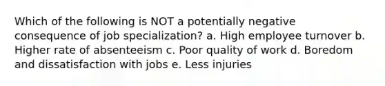 Which of the following is NOT a potentially negative consequence of job specialization? a. High employee turnover b. Higher rate of absenteeism c. Poor quality of work d. Boredom and dissatisfaction with jobs e. Less injuries