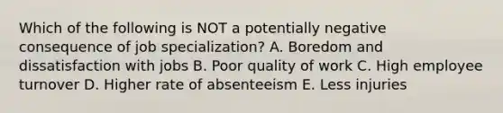 Which of the following is NOT a potentially negative consequence of job specialization? A. Boredom and dissatisfaction with jobs B. Poor quality of work C. High employee turnover D. Higher rate of absenteeism E. Less injuries