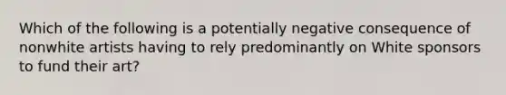 Which of the following is a potentially negative consequence of nonwhite artists having to rely predominantly on White sponsors to fund their art?