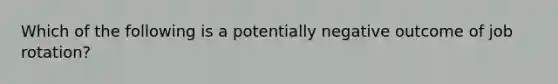 Which of the following is a potentially negative outcome of job rotation?