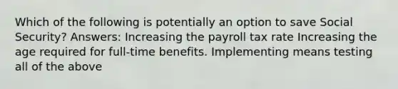 Which of the following is potentially an option to save Social Security? Answers: Increasing the payroll tax rate Increasing the age required for full-time benefits. Implementing means testing all of the above