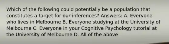 Which of the following could potentially be a population that constitutes a target for our inferences? Answers: A. Everyone who lives in Melbourne B. Everyone studying at the University of Melbourne C. Everyone in your Cognitive Psychology tutorial at the University of Melbourne D. All of the above