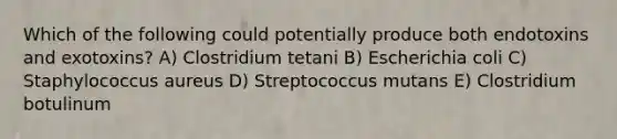 Which of the following could potentially produce both endotoxins and exotoxins? A) Clostridium tetani B) Escherichia coli C) Staphylococcus aureus D) Streptococcus mutans E) Clostridium botulinum