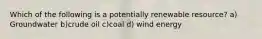 Which of the following is a potentially renewable resource? a) Groundwater b)crude oil c)coal d) wind energy