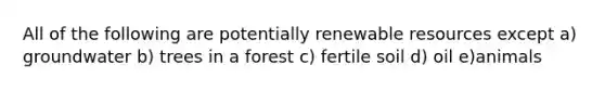 All of the following are potentially renewable resources except a) groundwater b) trees in a forest c) fertile soil d) oil e)animals