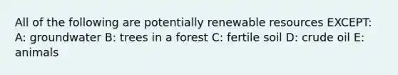 All of the following are potentially renewable resources EXCEPT: A: groundwater B: trees in a forest C: fertile soil D: crude oil E: animals