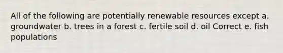 All of the following are potentially renewable resources except a. groundwater b. trees in a forest c. fertile soil d. oil Correct e. fish populations