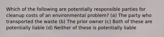 Which of the following are potentially responsible parties for cleanup costs of an environmental problem? (a) The party who transported the waste (b) The prior owner (c) Both of these are potentially liable (d) Neither of these is potentially liable