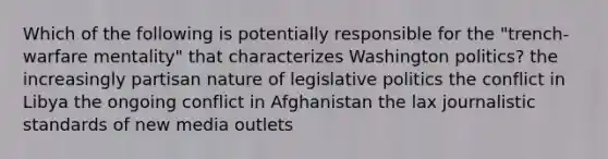 Which of the following is potentially responsible for the "trench-warfare mentality" that characterizes Washington politics? the increasingly partisan nature of legislative politics the conflict in Libya the ongoing conflict in Afghanistan the lax journalistic standards of new media outlets