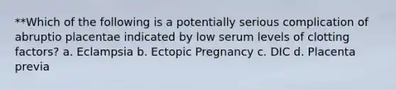 **Which of the following is a potentially serious complication of abruptio placentae indicated by low serum levels of clotting factors? a. Eclampsia b. Ectopic Pregnancy c. DIC d. Placenta previa