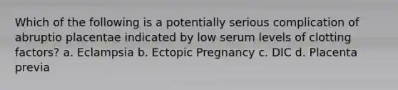 Which of the following is a potentially serious complication of abruptio placentae indicated by low serum levels of clotting factors? a. Eclampsia b. Ectopic Pregnancy c. DIC d. Placenta previa