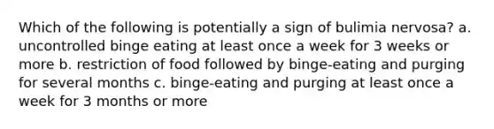 Which of the following is potentially a sign of bulimia nervosa? a. uncontrolled binge eating at least once a week for 3 weeks or more b. restriction of food followed by binge-eating and purging for several months c. binge-eating and purging at least once a week for 3 months or more