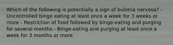 Which of the following is potentially a sign of bulimia nervosa? - Uncontrolled binge eating at least once a week for 3 weeks or more - Restriction of food followed by binge-eating and purging for several months - Binge-eating and purging at least once a week for 3 months or more