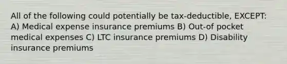 All of the following could potentially be tax-deductible, EXCEPT: A) Medical expense insurance premiums B) Out-of pocket medical expenses C) LTC insurance premiums D) Disability insurance premiums