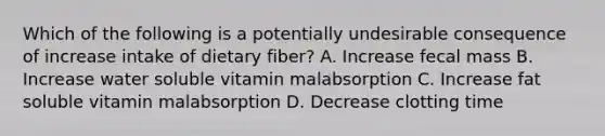 Which of the following is a potentially undesirable consequence of increase intake of dietary fiber? A. Increase fecal mass B. Increase water soluble vitamin malabsorption C. Increase fat soluble vitamin malabsorption D. Decrease clotting time