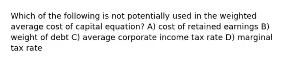 Which of the following is not potentially used in the weighted average cost of capital equation? A) cost of retained earnings B) weight of debt C) average corporate income tax rate D) marginal tax rate