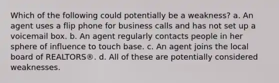 Which of the following could potentially be a weakness? a. An agent uses a flip phone for business calls and has not set up a voicemail box. b. An agent regularly contacts people in her sphere of influence to touch base. c. An agent joins the local board of REALTORS®. d. All of these are potentially considered weaknesses.