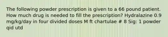 The following powder prescription is given to a 66 pound patient. How much drug is needed to fill the prescription? Hydralazine 0.9 mg/kg/day in four divided doses M ft chartulae # 8 Sig: 1 powder qid utd