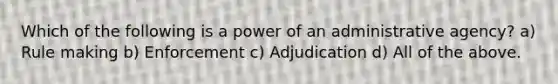 Which of the following is a power of an administrative agency? a) Rule making b) Enforcement c) Adjudication d) All of the above.