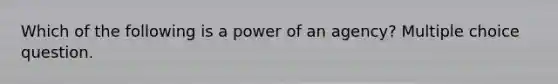 Which of the following is a power of an agency? Multiple choice question.