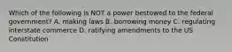 Which of the following is NOT a power bestowed to the federal government? A. making laws B. borrowing money C. regulating interstate commerce D. ratifying amendments to the US Constitution