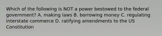 Which of the following is NOT a power bestowed to the federal government? A. making laws B. borrowing money C. regulating interstate commerce D. ratifying amendments to the <a href='https://www.questionai.com/knowledge/koEeQKlIbP-us-constitution' class='anchor-knowledge'>us constitution</a>